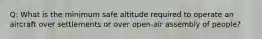 Q: What is the minimum safe altitude required to operate an aircraft over settlements or over open-air assembly of people?