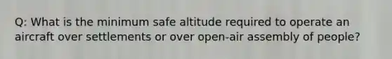 Q: What is the minimum safe altitude required to operate an aircraft over settlements or over open-air assembly of people?