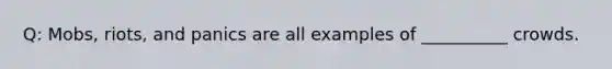 Q: Mobs, riots, and panics are all examples of __________ crowds.
