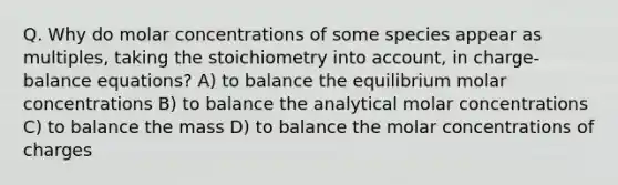 Q. Why do molar concentrations of some species appear as multiples, taking the stoichiometry into account, in charge-balance equations? A) to balance the equilibrium molar concentrations B) to balance the analytical molar concentrations C) to balance the mass D) to balance the molar concentrations of charges