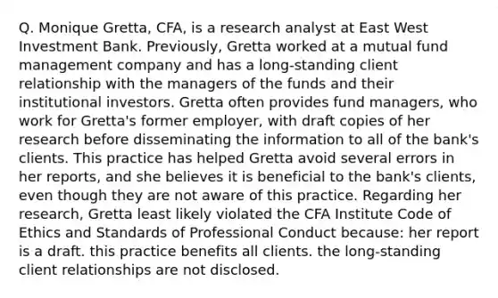 Q. Monique Gretta, CFA, is a research analyst at East West Investment Bank. Previously, Gretta worked at a mutual fund management company and has a long-standing client relationship with the managers of the funds and their institutional investors. Gretta often provides fund managers, who work for Gretta's former employer, with draft copies of her research before disseminating the information to all of the bank's clients. This practice has helped Gretta avoid several errors in her reports, and she believes it is beneficial to the bank's clients, even though they are not aware of this practice. Regarding her research, Gretta least likely violated the CFA Institute Code of Ethics and Standards of Professional Conduct because: her report is a draft. this practice benefits all clients. the long-standing client relationships are not disclosed.