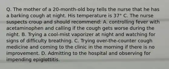 Q. The mother of a 20-month-old boy tells the nurse that he has a barking cough at night. His temperature is 37° C. The nurse suspects croup and should recommend: A. controlling fever with acetaminophen and calling if the cough gets worse during the night. B. Trying a cool-mist vaporizer at night and watching for signs of difficulty breathing. C. Trying over-the-counter cough medicine and coming to the clinic in the morning if there is no improvement. D. Admitting to the hospital and observing for impending epiglottitis.