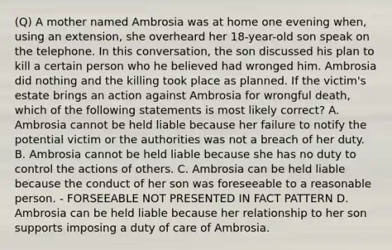 (Q) A mother named Ambrosia was at home one evening when, using an extension, she overheard her 18-year-old son speak on the telephone. In this conversation, the son discussed his plan to kill a certain person who he believed had wronged him. Ambrosia did nothing and the killing took place as planned. If the victim's estate brings an action against Ambrosia for wrongful death, which of the following statements is most likely correct? A. Ambrosia cannot be held liable because her failure to notify the potential victim or the authorities was not a breach of her duty. B. Ambrosia cannot be held liable because she has no duty to control the actions of others. C. Ambrosia can be held liable because the conduct of her son was foreseeable to a reasonable person. - FORSEEABLE NOT PRESENTED IN FACT PATTERN D. Ambrosia can be held liable because her relationship to her son supports imposing a duty of care of Ambrosia.