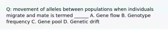 Q: movement of alleles between populations when individuals migrate and mate is termed ______ A. Gene flow B. Genotype frequency C. Gene pool D. Genetic drift