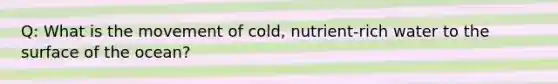 Q: What is the movement of cold, nutrient-rich water to the surface of the ocean?