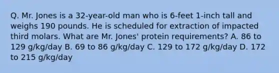 Q. Mr. Jones is a 32-year-old man who is 6-feet 1-inch tall and weighs 190 pounds. He is scheduled for extraction of impacted third molars. What are Mr. Jones' protein requirements? A. 86 to 129 g/kg/day B. 69 to 86 g/kg/day C. 129 to 172 g/kg/day D. 172 to 215 g/kg/day