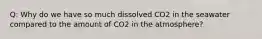 Q: Why do we have so much dissolved CO2 in the seawater compared to the amount of CO2 in the atmosphere?