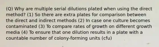 (Q) Why are multiple serial dilutions plated when using the direct method? (1) So there are extra plates for comparison between the direct and indirect methods (2) In case one culture becomes contaminated (3) To compare rates of growth on different growth media (4) To ensure that one dilution results in a plate with a countable number of colony-forming units (cfu)