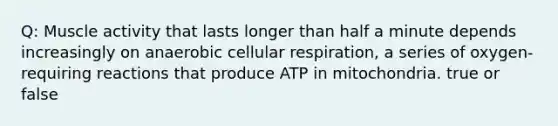 Q: Muscle activity that lasts longer than half a minute depends increasingly on anaerobic cellular respiration, a series of oxygen-requiring reactions that produce ATP in mitochondria. true or false