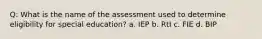 Q: What is the name of the assessment used to determine eligibility for special education? a. IEP b. RtI c. FIE d. BIP