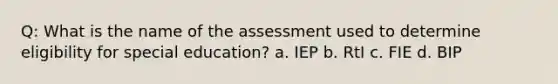 Q: What is the name of the assessment used to determine eligibility for special education? a. IEP b. RtI c. FIE d. BIP