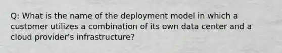 Q: What is the name of the deployment model in which a customer utilizes a combination of its own data center and a cloud provider's infrastructure?