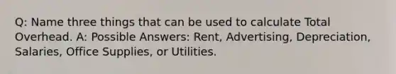 Q: Name three things that can be used to calculate Total Overhead. A: Possible Answers: Rent, Advertising, Depreciation, Salaries, Office Supplies, or Utilities.