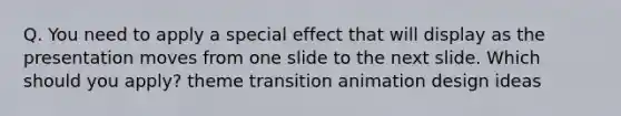 Q. You need to apply a special effect that will display as the presentation moves from one slide to the next slide. Which should you apply? theme transition animation design ideas