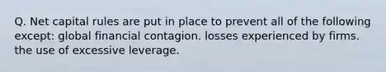 Q. Net capital rules are put in place to prevent all of the following except: global financial contagion. losses experienced by firms. the use of excessive leverage.