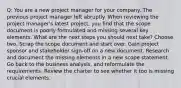 Q: You are a new project manager for your company. The previous project manager left abruptly. When reviewing the project manager's latest project, you find that the scope document is poorly formulated and missing several key elements. What are the next steps you should next take? Choose two. Scrap the scope document and start over. Gain project sponsor and stakeholder sign-off on a new document. Research and document the missing elements in a new scope statement. Go back to the business analysis, and reformulate the requirements. Review the charter to see whether it too is missing crucial elements.