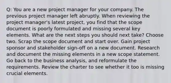 Q: You are a new project manager for your company. The previous project manager left abruptly. When reviewing the project manager's latest project, you find that the scope document is poorly formulated and missing several key elements. What are the next steps you should next take? Choose two. Scrap the scope document and start over. Gain project sponsor and stakeholder sign-off on a new document. Research and document the missing elements in a new scope statement. Go back to the business analysis, and reformulate the requirements. Review the charter to see whether it too is missing crucial elements.