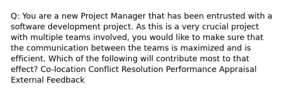 Q: You are a new Project Manager that has been entrusted with a software development project. As this is a very crucial project with multiple teams involved, you would like to make sure that the communication between the teams is maximized and is efficient. Which of the following will contribute most to that effect? Co-location Conflict Resolution Performance Appraisal External Feedback