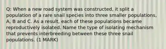 Q: When a new road system was constructed, it split a population of a rare snail species into three smaller populations, A, B and C. As a result, each of these populations became reproductively isolated. Name the type of isolating mechanism that prevents interbreeding between these three snail populations. (1 MARK)