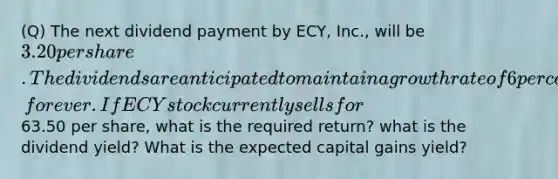 (Q) The next dividend payment by ECY, Inc., will be 3.20 per share. The dividends are anticipated to maintain a growth rate of 6 percent, forever. If ECY stock currently sells for63.50 per share, what is the required return? what is the dividend yield? What is the expected capital gains yield?