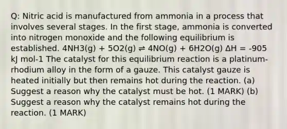 Q: Nitric acid is manufactured from ammonia in a process that involves several stages. In the first stage, ammonia is converted into nitrogen monoxide and the following equilibrium is established. 4NH3(g) + 5O2(g) ⇌ 4NO(g) + 6H2O(g) ∆H = -905 kJ mol-1 The catalyst for this equilibrium reaction is a platinum-rhodium alloy in the form of a gauze. This catalyst gauze is heated initially but then remains hot during the reaction. (a) Suggest a reason why the catalyst must be hot. (1 MARK) (b) Suggest a reason why the catalyst remains hot during the reaction. (1 MARK)