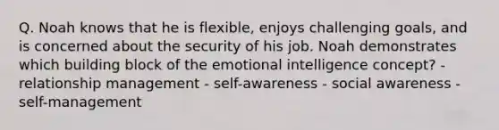 Q. Noah knows that he is flexible, enjoys challenging goals, and is concerned about the security of his job. Noah demonstrates which building block of the emotional intelligence concept? - relationship management - self-awareness - social awareness - self-management