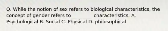 Q. While the notion of sex refers to biological characteristics, the concept of gender refers to_________ characteristics. A. Psychological B. Social C. Physical D. philosophical