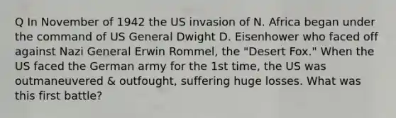 Q In November of 1942 the US invasion of N. Africa began under the command of US General Dwight D. Eisenhower who faced off against Nazi General Erwin Rommel, the "Desert Fox." When the US faced the German army for the 1st time, the US was outmaneuvered & outfought, suffering huge losses. What was this first battle?