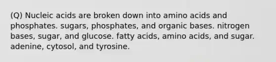 (Q) Nucleic acids are broken down into <a href='https://www.questionai.com/knowledge/k9gb720LCl-amino-acids' class='anchor-knowledge'>amino acids</a> and phosphates. sugars, phosphates, and organic bases. nitrogen bases, sugar, and glucose. fatty acids, amino acids, and sugar. adenine, cytosol, and tyrosine.