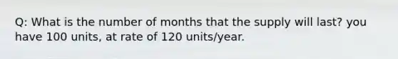 Q: What is the number of months that the supply will last? you have 100 units, at rate of 120 units/year.