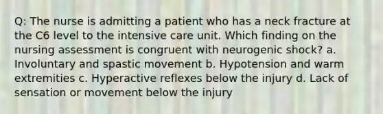 Q: The nurse is admitting a patient who has a neck fracture at the C6 level to the intensive care unit. Which finding on the nursing assessment is congruent with neurogenic shock? a. Involuntary and spastic movement b. Hypotension and warm extremities c. Hyperactive reflexes below the injury d. Lack of sensation or movement below the injury