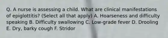 Q. A nurse is assessing a child. What are clinical manifestations of epiglottitis? (Select all that apply) A. Hoarseness and difficulty speaking B. Difficulty swallowing C. Low-grade fever D. Drooling E. Dry, barky cough F. Stridor