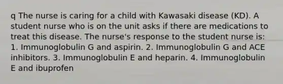 q The nurse is caring for a child with Kawasaki disease (KD). A student nurse who is on the unit asks if there are medications to treat this disease. The nurse's response to the student nurse is: 1. Immunoglobulin G and aspirin. 2. Immunoglobulin G and ACE inhibitors. 3. Immunoglobulin E and heparin. 4. Immunoglobulin E and ibuprofen