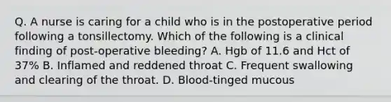 Q. A nurse is caring for a child who is in the postoperative period following a tonsillectomy. Which of the following is a clinical finding of post-operative bleeding? A. Hgb of 11.6 and Hct of 37% B. Inflamed and reddened throat C. Frequent swallowing and clearing of the throat. D. Blood-tinged mucous