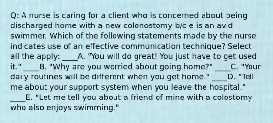 Q: A nurse is caring for a client who is concerned about being discharged home with a new colonostomy b/c e is an avid swimmer. Which of the following statements made by the nurse indicates use of an effective communication technique? Select all the apply: ____A. "You will do great! You just have to get used it." ____B. "Why are you worried about going home?" ____C. "Your daily routines will be different when you get home." ____D. "Tell me about your support system when you leave the hospital." ____E. "Let me tell you about a friend of mine with a colostomy who also enjoys swimming."