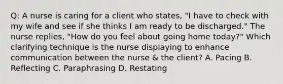 Q: A nurse is caring for a client who states, "I have to check with my wife and see if she thinks I am ready to be discharged." The nurse replies, "How do you feel about going home today?" Which clarifying technique is the nurse displaying to enhance communication between the nurse & the client? A. Pacing B. Reflecting C. Paraphrasing D. Restating