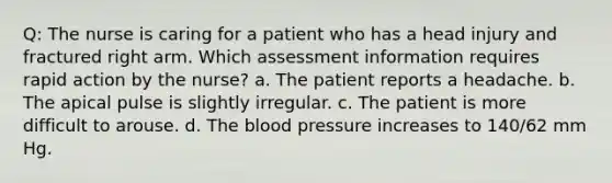 Q: The nurse is caring for a patient who has a head injury and fractured right arm. Which assessment information requires rapid action by the nurse? a. The patient reports a headache. b. The apical pulse is slightly irregular. c. The patient is more difficult to arouse. d. The blood pressure increases to 140/62 mm Hg.