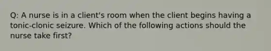 Q: A nurse is in a client's room when the client begins having a tonic-clonic seizure. Which of the following actions should the nurse take first?