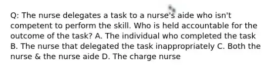 Q: The nurse delegates a task to a nurse's aide who isn't competent to perform the skill. Who is held accountable for the outcome of the task? A. The individual who completed the task B. The nurse that delegated the task inappropriately C. Both the nurse & the nurse aide D. The charge nurse