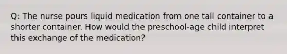 Q: The nurse pours liquid medication from one tall container to a shorter container. How would the preschool-age child interpret this exchange of the medication?