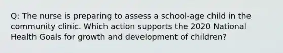 Q: The nurse is preparing to assess a school-age child in the community clinic. Which action supports the 2020 National Health Goals for growth and development of children?