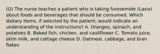 (Q) The nurse teaches a patient who is taking furosemide (Lasix) about foods and beverages that should be consumed. Which dietary items, if selected by the patient, would indicate an understanding of the instructions? A. Oranges, spinach, and potatoes B. Baked fish, chicken, and cauliflower C. Tomato juice, skim milk, and cottage cheese D. Oatmeal, cabbage, and bran flakes