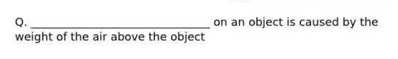 Q. ________________________________ on an object is caused by the weight of the air above the object