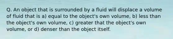 Q. An object that is surrounded by a fluid will displace a volume of fluid that is a) equal to the object's own volume, b) less than the object's own volume, c) greater that the object's own volume, or d) denser than the object itself.