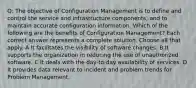 Q: The objective of Configuration Management is to define and control the service and infrastructure components, and to maintain accurate configuration information. Which of the following are the benefits of Configuration Management? Each correct answer represents a complete solution. Choose all that apply. A It facilitates the visibility of software changes. B It supports the organization in reducing the use of unauthorized software. C It deals with the day-to-day availability of services. D It provides data relevant to incident and problem trends for Problem Management.