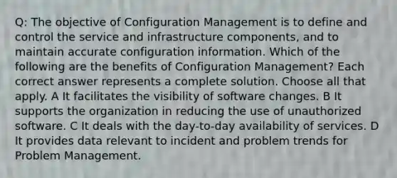 Q: The objective of Configuration Management is to define and control the service and infrastructure components, and to maintain accurate configuration information. Which of the following are the benefits of Configuration Management? Each correct answer represents a complete solution. Choose all that apply. A It facilitates the visibility of software changes. B It supports the organization in reducing the use of unauthorized software. C It deals with the day-to-day availability of services. D It provides data relevant to incident and problem trends for Problem Management.