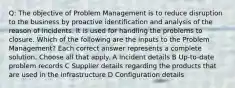 Q: The objective of Problem Management is to reduce disruption to the business by proactive identification and analysis of the reason of incidents. It is used for handling the problems to closure. Which of the following are the inputs to the Problem Management? Each correct answer represents a complete solution. Choose all that apply. A Incident details B Up-to-date problem records C Supplier details regarding the products that are used in the infrastructure D Configuration details