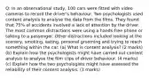 Q: In an observational study, 100 cars were fitted with video cameras to record the driver's behaviour. Two psychologists used content analysis to analyse the data from the films. They found that 75% of accidents involved a lack of attention by the driver. The most common distractions were using a hands-free phone or talking to a passenger. Other distractions included looking at the scenery, smoking, eating, personal grooming and trying to reach something within the car. (a) What is content analysis? (2 marks) (b) Explain how the psychologists might have carried out content analysis to analyse the film clips of driver behaviour. (4 marks) (c) Explain how the two psychologists might have assessed the reliability of their content analysis. (3 marks)