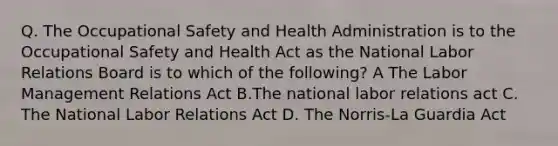 Q. The Occupational Safety and Health Administration is to the Occupational Safety and Health Act as the National Labor Relations Board is to which of the following? A The Labor Management Relations Act B.The national labor relations act C. The National Labor Relations Act D. The Norris-La Guardia Act