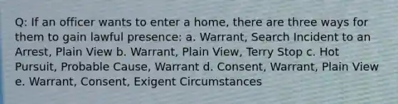 Q: If an officer wants to enter a home, there are three ways for them to gain lawful presence: a. Warrant, Search Incident to an Arrest, Plain View b. Warrant, Plain View, Terry Stop c. Hot Pursuit, Probable Cause, Warrant d. Consent, Warrant, Plain View e. Warrant, Consent, Exigent Circumstances